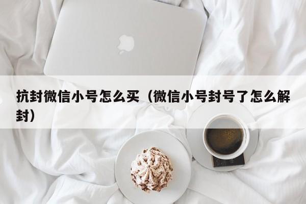 抗封微信小号怎么买（微信小号封号了怎么解封）