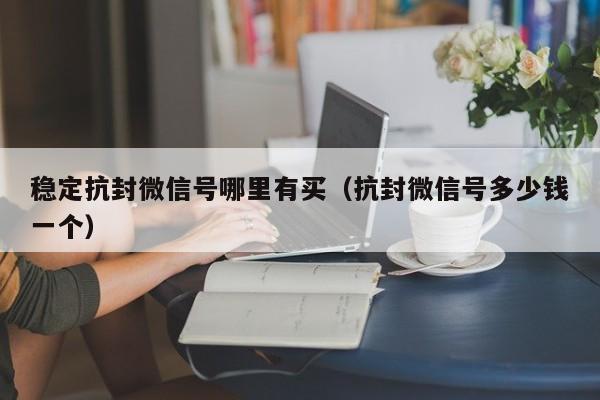 稳定抗封微信号哪里有买（抗封微信号多少钱一个）