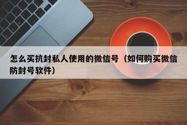 怎么买抗封私人使用的微信号（如何购买微信防封号软件）