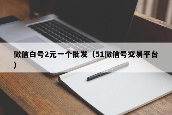 微信白号2元一个批发（51微信号交易平台）