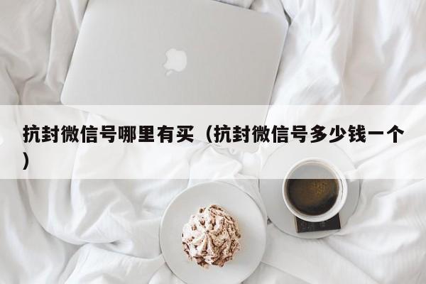 抗封微信号哪里有买（抗封微信号多少钱一个）