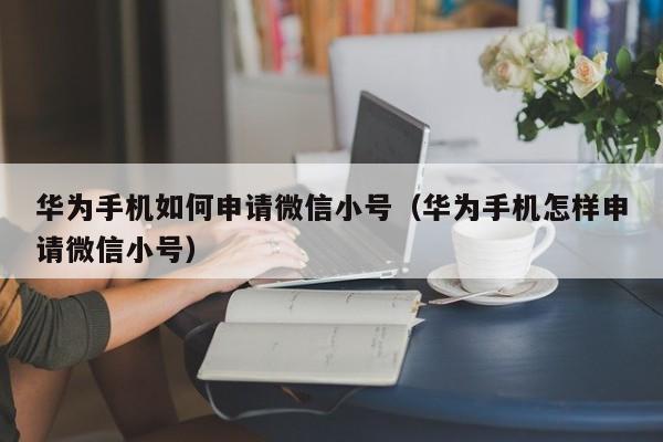 华为手机如何申请微信小号（华为手机怎样申请微信小号）