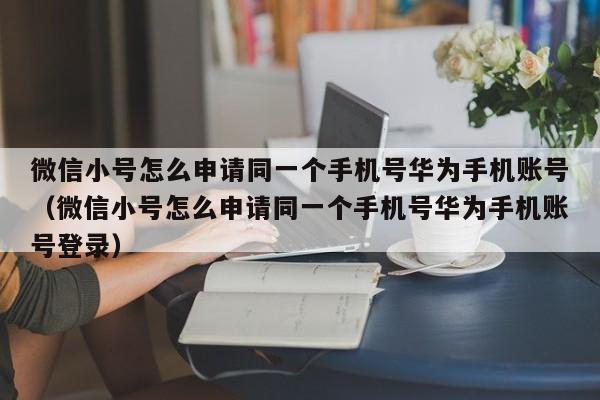 微信小号怎么申请同一个手机号华为手机账号（微信小号怎么申请同一个手机号华为手机账号登录）