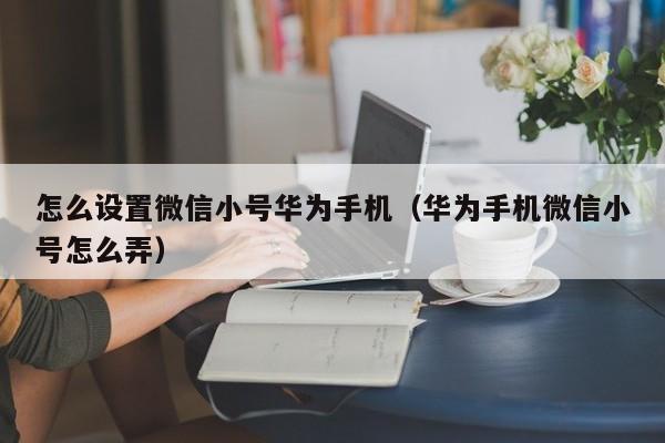 怎么设置微信小号华为手机（华为手机微信小号怎么弄）