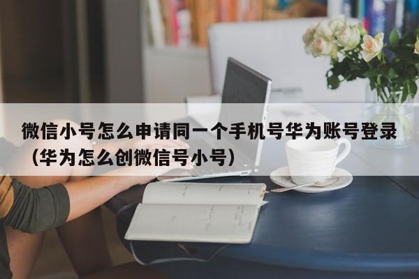 微信小号怎么申请同一个手机号华为账号登录（华为怎么创微信号小号）