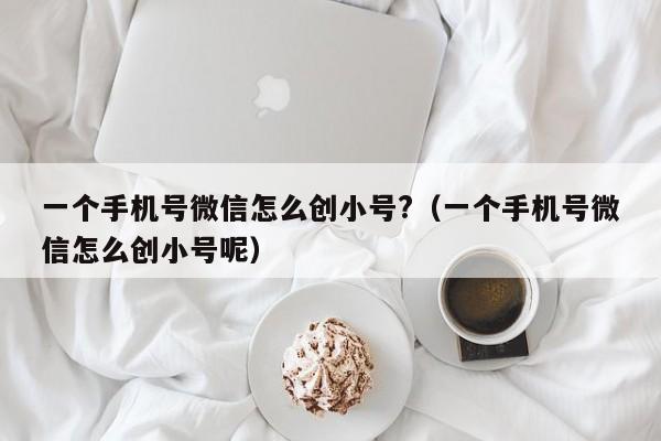 一个手机号微信怎么创小号?（一个手机号微信怎么创小号呢）