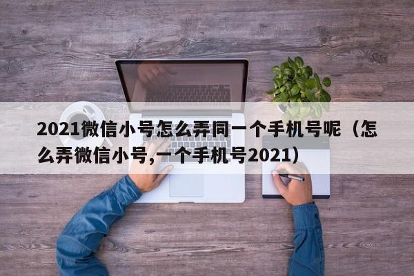 2021微信小号怎么弄同一个手机号呢（怎么弄微信小号,一个手机号2021）