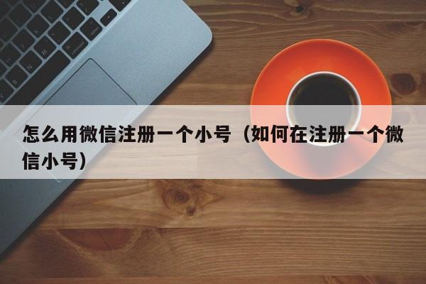 怎么用微信注册一个小号（如何在注册一个微信小号）