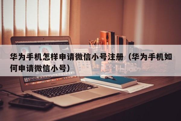 华为手机怎样申请微信小号注册（华为手机如何申请微信小号）