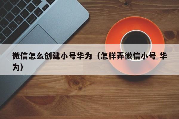 微信怎么创建小号华为（怎样弄微信小号 华为）