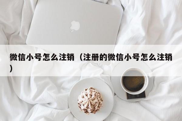 微信小号怎么注销（注册的微信小号怎么注销）