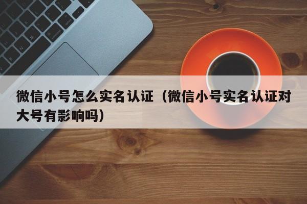 微信小号怎么实名认证（微信小号实名认证对大号有影响吗）