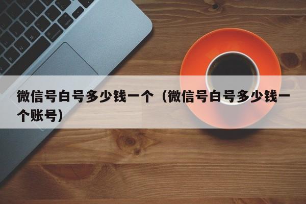 微信号白号多少钱一个（微信号白号多少钱一个账号）