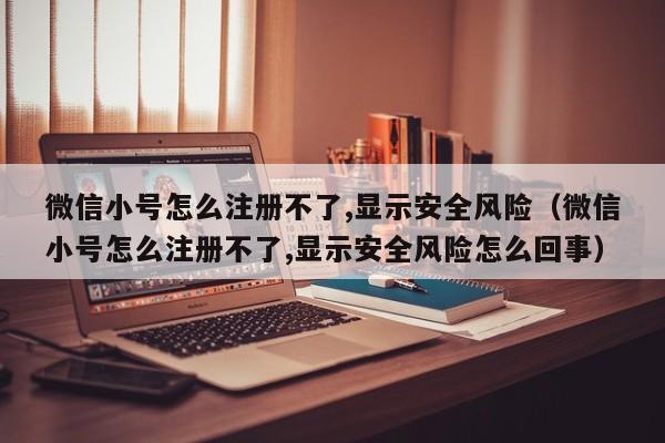 微信小号怎么注册不了,显示安全风险（微信小号怎么注册不了,显示安全风险怎么回事）