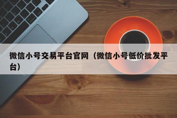 微信小号交易平台官网（微信小号低价批发平台）