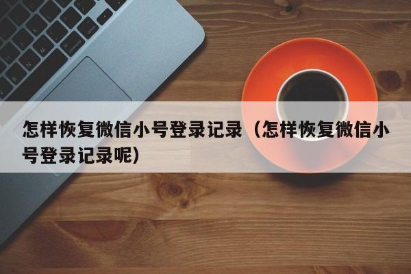 怎样恢复微信小号登录记录（怎样恢复微信小号登录记录呢）