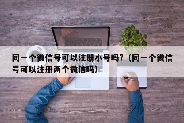 同一个微信号可以注册小号吗?（同一个微信号可以注册两个微信吗）