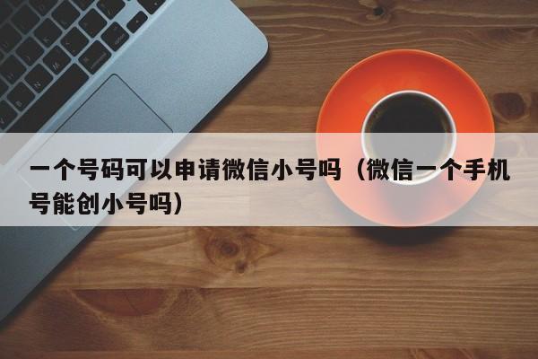 一个号码可以申请微信小号吗（微信一个手机号能创小号吗）