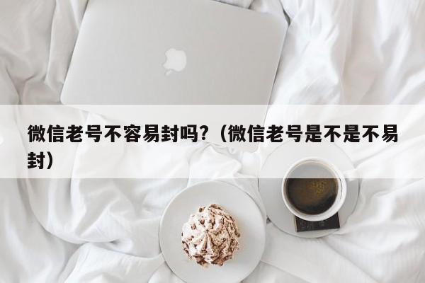 微信老号不容易封吗?（微信老号是不是不易封）