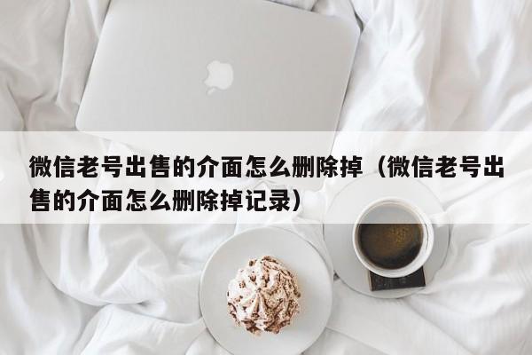 微信老号出售的介面怎么删除掉（微信老号出售的介面怎么删除掉记录）