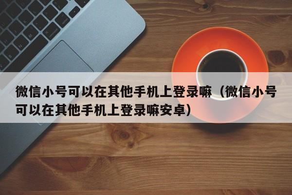 微信小号可以在其他手机上登录嘛（微信小号可以在其他手机上登录嘛安卓）