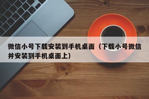 微信小号下载安装到手机桌面（下载小号微信并安装到手机桌面上）