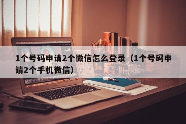 1个号码申请2个微信怎么登录（1个号码申请2个手机微信）