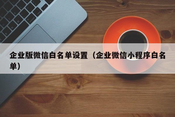 企业版微信白名单设置（企业微信小程序白名单）