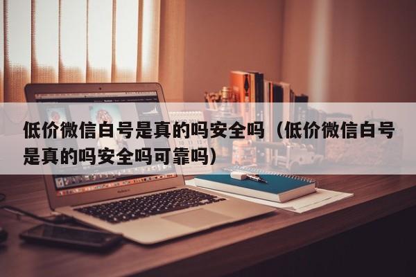 低价微信白号是真的吗安全吗（低价微信白号是真的吗安全吗可靠吗）