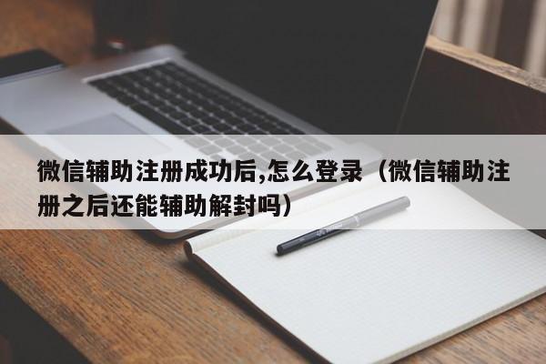 微信辅助注册成功后,怎么登录（微信辅助注册之后还能辅助解封吗）