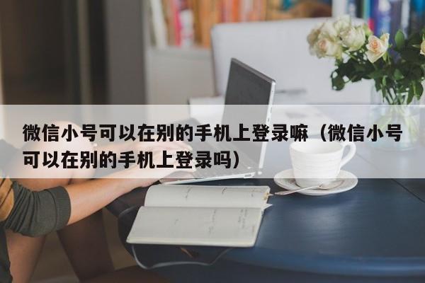 微信小号可以在别的手机上登录嘛（微信小号可以在别的手机上登录吗）