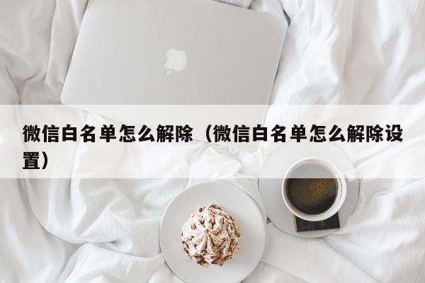 微信白名单怎么解除（微信白名单怎么解除设置）