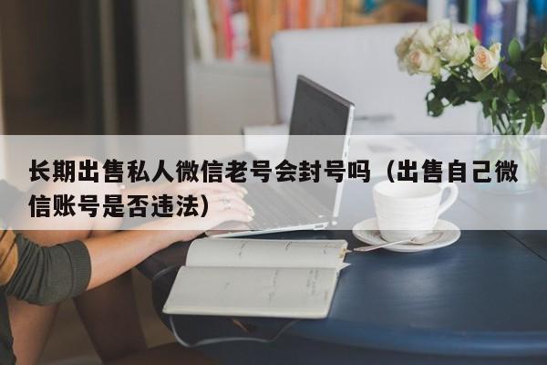 长期出售私人微信老号会封号吗（出售自己微信账号是否违法）