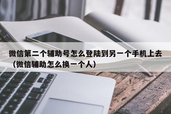 微信第二个辅助号怎么登陆到另一个手机上去（微信辅助怎么换一个人）