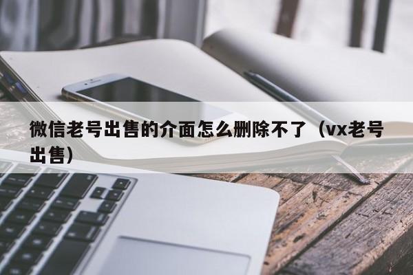 微信老号出售的介面怎么删除不了（vx老号出售）