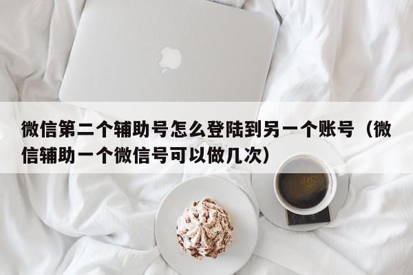 微信第二个辅助号怎么登陆到另一个账号（微信辅助一个微信号可以做几次）