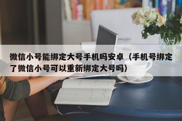 微信小号能绑定大号手机吗安卓（手机号绑定了微信小号可以重新绑定大号吗）