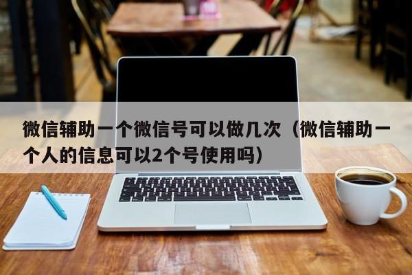 微信辅助一个微信号可以做几次（微信辅助一个人的信息可以2个号使用吗）