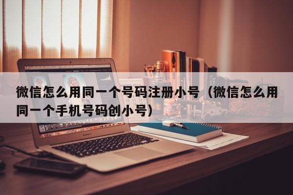 微信怎么用同一个号码注册小号（微信怎么用同一个手机号码创小号）