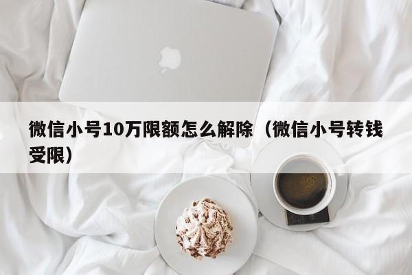 微信小号10万限额怎么解除（微信小号转钱受限）