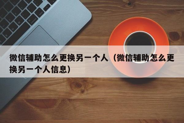 微信辅助怎么更换另一个人（微信辅助怎么更换另一个人信息）