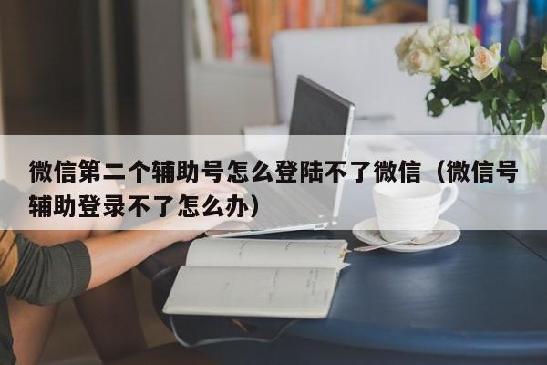 微信第二个辅助号怎么登陆不了微信（微信号辅助登录不了怎么办）