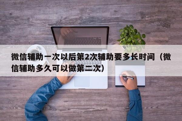 微信辅助一次以后第2次辅助要多长时间（微信辅助多久可以做第二次）