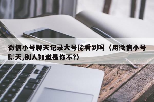 微信小号聊天记录大号能看到吗（用微信小号聊天,别人知道是你不?）