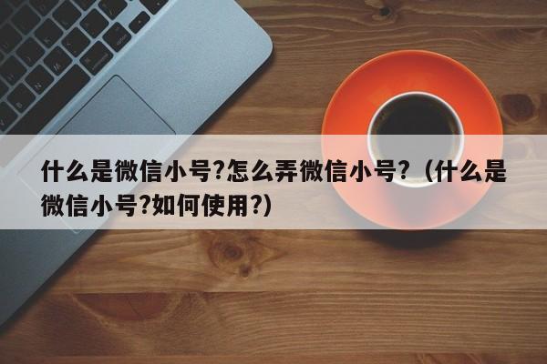 什么是微信小号?怎么弄微信小号?（什么是微信小号?如何使用?）