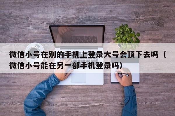 微信小号在别的手机上登录大号会顶下去吗（微信小号能在另一部手机登录吗）