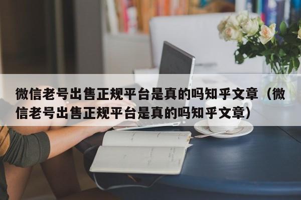 微信老号出售正规平台是真的吗知乎文章（微信老号出售正规平台是真的吗知乎文章）