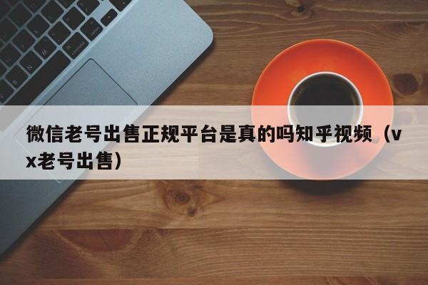 微信老号出售正规平台是真的吗知乎视频（vx老号出售）