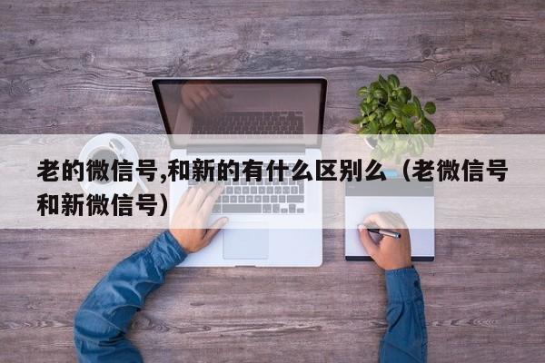 老的微信号,和新的有什么区别么（老微信号和新微信号）