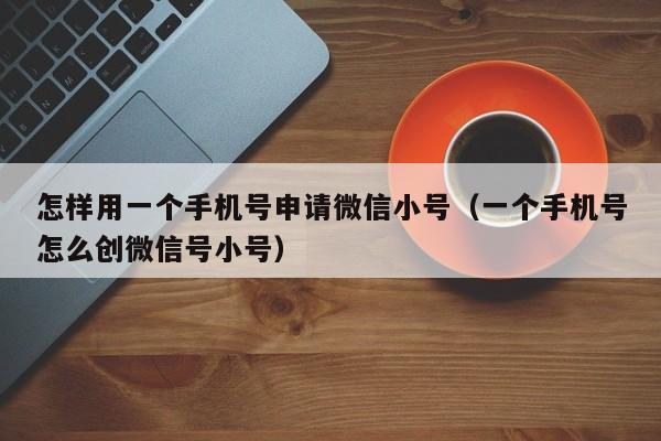 怎样用一个手机号申请微信小号（一个手机号怎么创微信号小号）